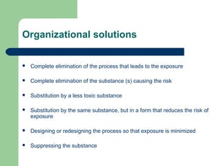 Organizational solutions


Complete elimination of the process that leads to the exposure



Complete elimination of the substance (s) causing the risk



Substitution by a less toxic substance



Substitution by the same substance, but in a form that reduces the risk of
exposure



Designing or redesigning the process so that exposure is minimized



Suppressing the substance

 
