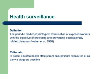 Health surveillance
Definition:
The periodic medicophysiological examination of exposed workers
with the objective of protecting and preventing occupationally
related diseases (Notten et al, 1986)

Rationale:
to detect adverse health effects from occupational exposures at as
early a stage as possible

 