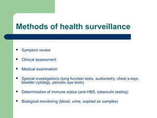 Methods of health surveillance


Symptom review



Clinical assessment



Medical examination



Special investigations (lung function tests, audiometry, chest x-rays,
bladder cytology, periodic eye tests)



Determination of immune status (anti-HBS, tuberculin testing)



Biological monitoring (blood, urine, expired air samples)

 
