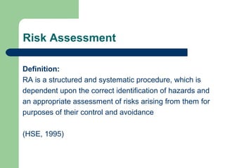 Risk Assessment
Definition:
RA is a structured and systematic procedure, which is
dependent upon the correct identification of hazards and
an appropriate assessment of risks arising from them for
purposes of their control and avoidance
(HSE, 1995)

 