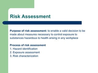Risk Assessment
Purpose of risk assessment: to enable a valid decision to be
made about measures necessary to control exposure to
substances hazardous to health arising in any workplace
Process of risk assessment
1. Hazard identification
2. Exposure assessment
3. Risk characterization

 