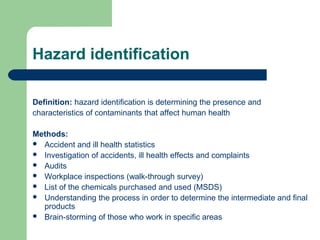 Hazard identification
Definition: hazard identification is determining the presence and
characteristics of contaminants that affect human health
Methods:
 Accident and ill health statistics
 Investigation of accidents, ill health effects and complaints
 Audits
 Workplace inspections (walk-through survey)
 List of the chemicals purchased and used (MSDS)
 Understanding the process in order to determine the intermediate and final
products
 Brain-storming of those who work in specific areas

 