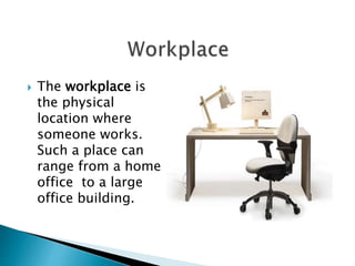  The workplace is 
the physical 
location where 
someone works. 
Such a place can 
range from a home 
office to a large 
office building. 
 