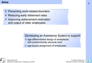 Preventing work-related disorders Reducing early retirement rates Improving achievement motivation and output of older employees Developing an Assistance System to support:   age-differentiated design of workplaces with predominantly physical work age-based assignment of employees Aims 