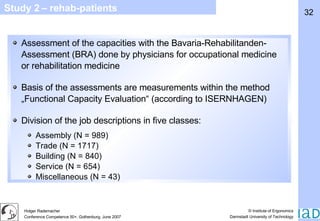 Study 2 – rehab-patients Assessment of the capacities with the Bavaria-Rehabilitanden-Assessment (BRA) done by physicians for occupational medicine or rehabilitation medicine Basis of the assessments are measurements within the method „Functional Capacity Evaluation“ (according to ISERNHAGEN) Division of the job descriptions in five classes: Assembly (N = 989) Trade (N = 1717) Building (N = 840) Service (N = 654) Miscellaneous (N = 43) 