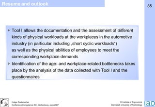 Resume and outlook Tool I allows the documentation and the assessment of  different  kinds of physical workloads at the workplaces in the automotive industry (in particular including „short cyclic workloads“) as well as the physical abilities of employees to meet the corresponding workplace demands Identification of the age- and workplace-related bottlenecks takes place by the analysis of the data collected with Tool I and the questionnaires 