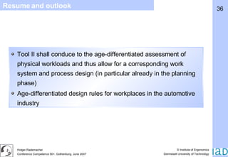 Resume and outlook Tool II shall conduce to the age-differentiated assessment of physical workloads and thus allow for a corresponding work system and process design (in particular already in the planning phase) Age-differentiated design rules for workplaces in the automotive industry 