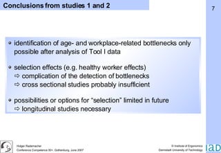 Conclusions from studies 1 and 2 identification of age- and workplace-related bottlenecks only possible after analysis of Tool I data selection effects (e.g. healthy worker effects)   complication of the detection of bottlenecks   cross sectional studies probably insufficient possibilities or options for “selection” limited in future   longitudinal studies necessary 