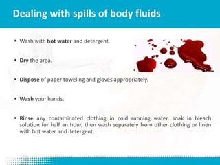  Wash with hot water and detergent.
 Dry the area.
 Dispose of paper toweling and gloves appropriately.
 Wash your hands.
 Rinse any contaminated clothing in cold running water, soak in bleach
solution for half an hour, then wash separately from other clothing or linen
with hot water and detergent.
Dealing with spills of body fluids
 