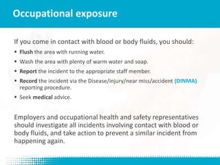 If you come in contact with blood or body fluids, you should:
 Flush the area with running water.
 Wash the area with plenty of warm water and soap.
 Report the incident to the appropriate staff member.
 Record the incident via the Disease/injury/near miss/accident (DINMA)
reporting procedure.
 Seek medical advice.
Employers and occupational health and safety representatives
should investigate all incidents involving contact with blood or
body fluids, and take action to prevent a similar incident from
happening again.
Occupational exposure
 