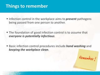  Infection control in the workplace aims to prevent pathogens
being passed from one person to another.
 The foundation of good infection control is to assume that
everyone is potentially infectious.
 Basic infection control procedures include hand washing and
keeping the workplace clean.
Things to remember
 