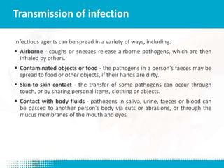 Infectious agents can be spread in a variety of ways, including:
 Airborne - coughs or sneezes release airborne pathogens, which are then
inhaled by others.
 Contaminated objects or food - the pathogens in a person's faeces may be
spread to food or other objects, if their hands are dirty.
 Skin-to-skin contact - the transfer of some pathogens can occur through
touch, or by sharing personal items, clothing or objects.
 Contact with body fluids - pathogens in saliva, urine, faeces or blood can
be passed to another person's body via cuts or abrasions, or through the
mucus membranes of the mouth and eyes
Transmission of infection
 