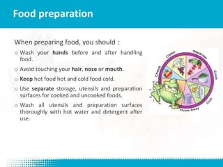 When preparing food, you should :
o Wash your hands before and after handling
food.
o Avoid touching your hair, nose or mouth.
o Keep hot food hot and cold food cold.
o Use separate storage, utensils and preparation
surfaces for cooked and uncooked foods.
o Wash all utensils and preparation surfaces
thoroughly with hot water and detergent after
use.
Food preparation
 