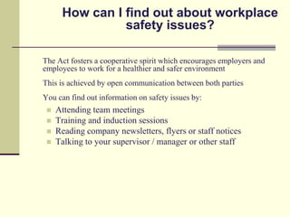 How can I find out about workplace
                safety issues?

The Act fosters a cooperative spirit which encourages employers and
employees to work for a healthier and safer environment
This is achieved by open communication between both parties
You can find out information on safety issues by:
    Attending team meetings
    Training and induction sessions
    Reading company newsletters, flyers or staff notices
    Talking to your supervisor / manager or other staff
 