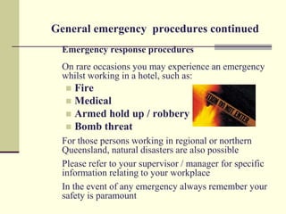 General emergency procedures continued
  Emergency response procedures
  On rare occasions you may experience an emergency
  whilst working in a hotel, such as:
   Fire
   Medical
   Armed hold up / robbery
   Bomb threat
  For those persons working in regional or northern
  Queensland, natural disasters are also possible
  Please refer to your supervisor / manager for specific
  information relating to your workplace
  In the event of any emergency always remember your
  safety is paramount
 