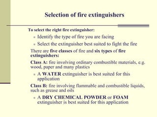 Selection of fire extinguishers

To select the right fire extinguisher:
    Identify the type of fire you are facing
   Select the extinguisher best suited to fight the fire

 There are five classes of fire and six types of fire
 extinguishers:
 Class A: fire involving ordinary combustible materials, e.g.
 wood, paper and many plastics
   A WATER extinguisher is best suited for this
     application
 Class B: fire involving flammable and combustible liquids,
 such as grease and oils
   A DRY CHEMICAL POWDER or FOAM
     extinguisher is best suited for this application
 