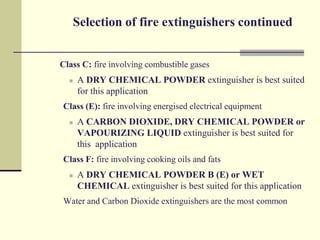 Selection of fire extinguishers continued


Class C: fire involving combustible gases
     A DRY CHEMICAL POWDER extinguisher is best suited
      for this application
Class (E): fire involving energised electrical equipment
     A CARBON DIOXIDE, DRY CHEMICAL POWDER or
      VAPOURIZING LIQUID extinguisher is best suited for
      this application
Class F: fire involving cooking oils and fats
     A DRY CHEMICAL POWDER B (E) or WET
      CHEMICAL extinguisher is best suited for this application
Water and Carbon Dioxide extinguishers are the most common
 