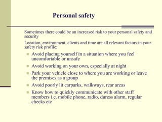 Personal safety

Sometimes there could be an increased risk to your personal safety and
security
Location, environment, clients and time are all relevant factors in your
safety risk profile:
    Avoid placing yourself in a situation where you feel
     uncomfortable or unsafe
    Avoid working on your own, especially at night
    Park your vehicle close to where you are working or leave
     the premises as a group
    Avoid poorly lit carparks, walkways, rear areas
    Know how to quickly communicate with other staff
     members i.e. mobile phone, radio, duress alarm, regular
     checks etc
 