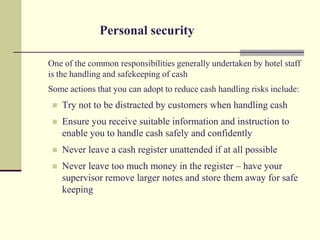 Personal security

One of the common responsibilities generally undertaken by hotel staff
is the handling and safekeeping of cash
Some actions that you can adopt to reduce cash handling risks include:
    Try not to be distracted by customers when handling cash
    Ensure you receive suitable information and instruction to
     enable you to handle cash safely and confidently
    Never leave a cash register unattended if at all possible
    Never leave too much money in the register – have your
     supervisor remove larger notes and store them away for safe
     keeping
 