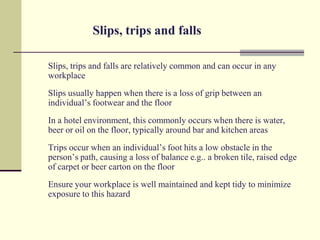 Slips, trips and falls

Slips, trips and falls are relatively common and can occur in any
workplace
Slips usually happen when there is a loss of grip between an
individual’s footwear and the floor
In a hotel environment, this commonly occurs when there is water,
beer or oil on the floor, typically around bar and kitchen areas
Trips occur when an individual’s foot hits a low obstacle in the
person’s path, causing a loss of balance e.g.. a broken tile, raised edge
of carpet or beer carton on the floor
Ensure your workplace is well maintained and kept tidy to minimize
exposure to this hazard
 