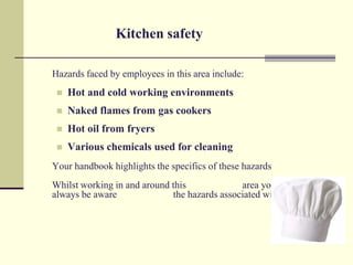Kitchen safety

Hazards faced by employees in this area include:
    Hot and cold working environments
    Naked flames from gas cookers
    Hot oil from fryers
    Various chemicals used for cleaning
Your handbook highlights the specifics of these hazards
Whilst working in and around this             area you should
always be aware              the hazards associated with it
 