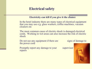 Electrical safety

         Electricity can kill if you give it the chance
In the hotel industry there are many types of electrical equipment
that you may use e.g. glass washers, coffee machines, vacuum
cleaners etc
The most common cause of electric shock is damaged electrical
cords. Working in wet areas can also increase the risk of electric
shock
Do not use any equipment if there are          signs of damage to
the power cord
Promptly report any damage to your        supervisor / manager for
repairs
 