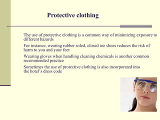 Protective clothing

The use of protective clothing is a common way of minimizing exposure to
different hazards
For instance, wearing rubber soled, closed toe shoes reduces the risk of
harm to you and your feet
Wearing gloves when handling cleaning chemicals is another common
recommended practice
Sometimes the use of protective clothing is also incorporated into
the hotel’s dress code
 