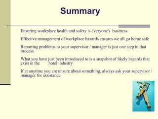 Summary

Ensuring workplace health and safety is everyone's business
Effective management of workplace hazards ensures we all go home safe
Reporting problems to your supervisor / manager is just one step in that
process
What you have just been introduced to is a snapshot of likely hazards that
exist in the  hotel industry
If at anytime you are unsure about something, always ask your supervisor /
manager for assistance
 