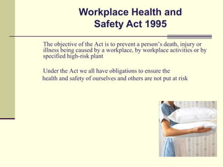 Workplace Health and
                 Safety Act 1995
The objective of the Act is to prevent a person’s death, injury or
illness being caused by a workplace, by workplace activities or by
specified high-risk plant

Under the Act we all have obligations to ensure the
health and safety of ourselves and others are not put at risk
 