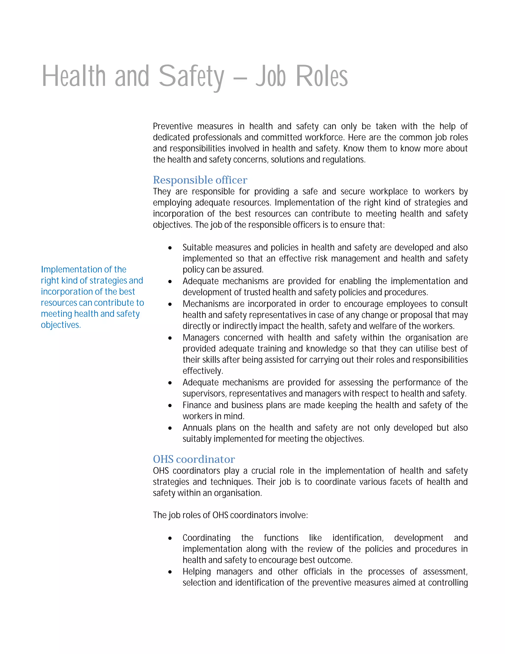 Health and Safety – Job Roles
Preventive measures in health and safety can only be taken with the help of
dedicated professionals and committed workforce. Here are the common job roles
and responsibilities involved in health and safety. Know them to know more about
the health and safety concerns, solutions and regulations.

Responsible officer

They are responsible for providing a safe and secure workplace to workers by
employing adequate resources. Implementation of the right kind of strategies and
incorporation of the best resources can contribute to meeting health and safety
objectives. The job of the responsible officers is to ensure that:

Implementation of the
right kind of strategies and
incorporation of the best
resources can contribute to
meeting health and safety
objectives.









Suitable measures and policies in health and safety are developed and also
implemented so that an effective risk management and health and safety
policy can be assured.
Adequate mechanisms are provided for enabling the implementation and
development of trusted health and safety policies and procedures.
Mechanisms are incorporated in order to encourage employees to consult
health and safety representatives in case of any change or proposal that may
directly or indirectly impact the health, safety and welfare of the workers.
Managers concerned with health and safety within the organisation are
provided adequate training and knowledge so that they can utilise best of
their skills after being assisted for carrying out their roles and responsibilities
effectively.
Adequate mechanisms are provided for assessing the performance of the
supervisors, representatives and managers with respect to health and safety.
Finance and business plans are made keeping the health and safety of the
workers in mind.
Annuals plans on the health and safety are not only developed but also
suitably implemented for meeting the objectives.

OHS coordinator

OHS coordinators play a crucial role in the implementation of health and safety
strategies and techniques. Their job is to coordinate various facets of health and
safety within an organisation.
The job roles of OHS coordinators involve:



Coordinating the functions like identification, development and
implementation along with the review of the policies and procedures in
health and safety to encourage best outcome.
Helping managers and other officials in the processes of assessment,
selection and identification of the preventive measures aimed at controlling

 