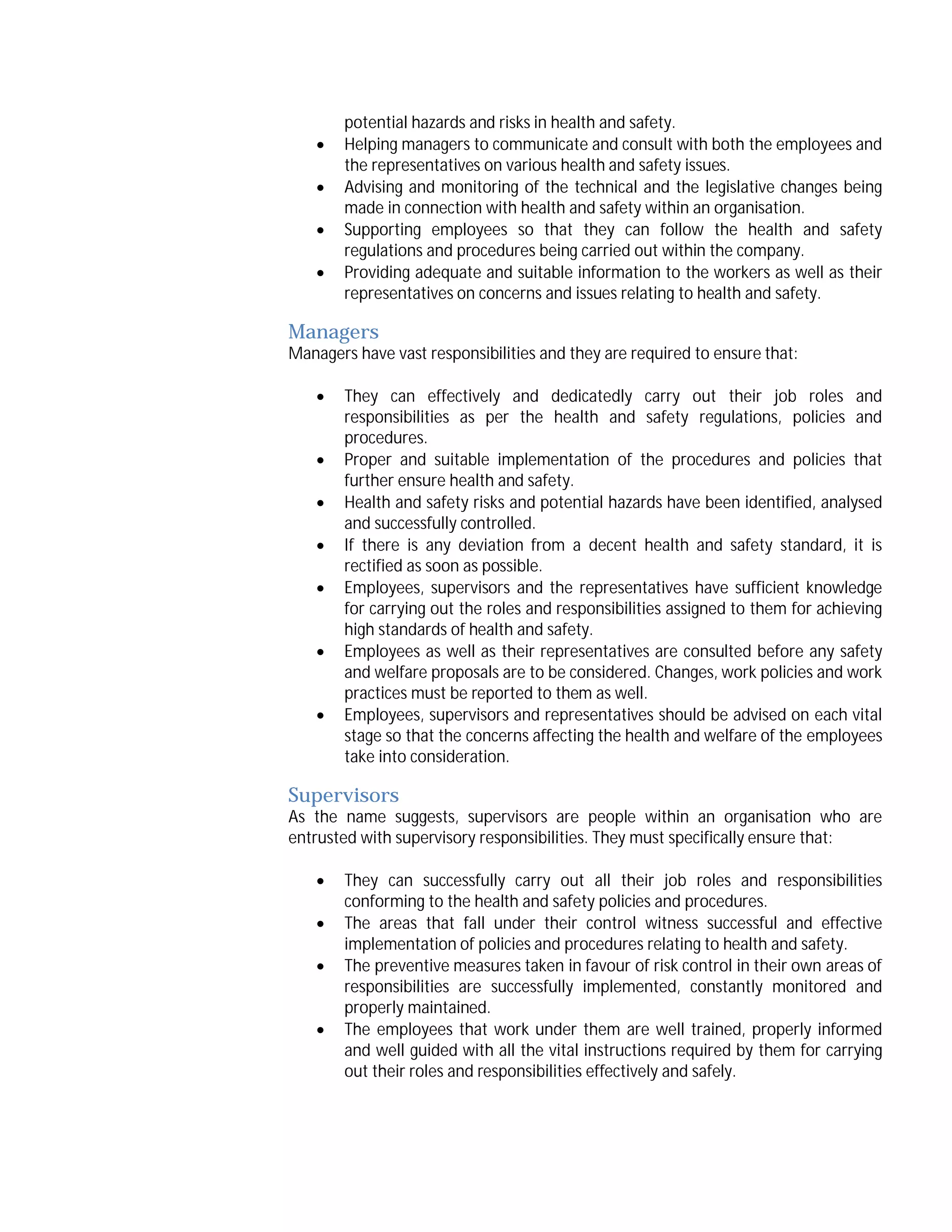 




potential hazards and risks in health and safety.
Helping managers to communicate and consult with both the employees and
the representatives on various health and safety issues.
Advising and monitoring of the technical and the legislative changes being
made in connection with health and safety within an organisation.
Supporting employees so that they can follow the health and safety
regulations and procedures being carried out within the company.
Providing adequate and suitable information to the workers as well as their
representatives on concerns and issues relating to health and safety.

Managers

Managers have vast responsibilities and they are required to ensure that:








They can effectively and dedicatedly carry out their job roles and
responsibilities as per the health and safety regulations, policies and
procedures.
Proper and suitable implementation of the procedures and policies that
further ensure health and safety.
Health and safety risks and potential hazards have been identified, analysed
and successfully controlled.
If there is any deviation from a decent health and safety standard, it is
rectified as soon as possible.
Employees, supervisors and the representatives have sufficient knowledge
for carrying out the roles and responsibilities assigned to them for achieving
high standards of health and safety.
Employees as well as their representatives are consulted before any safety
and welfare proposals are to be considered. Changes, work policies and work
practices must be reported to them as well.
Employees, supervisors and representatives should be advised on each vital
stage so that the concerns affecting the health and welfare of the employees
take into consideration.

Supervisors

As the name suggests, supervisors are people within an organisation who are
entrusted with supervisory responsibilities. They must specifically ensure that:





They can successfully carry out all their job roles and responsibilities
conforming to the health and safety policies and procedures.
The areas that fall under their control witness successful and effective
implementation of policies and procedures relating to health and safety.
The preventive measures taken in favour of risk control in their own areas of
responsibilities are successfully implemented, constantly monitored and
properly maintained.
The employees that work under them are well trained, properly informed
and well guided with all the vital instructions required by them for carrying
out their roles and responsibilities effectively and safely.

 