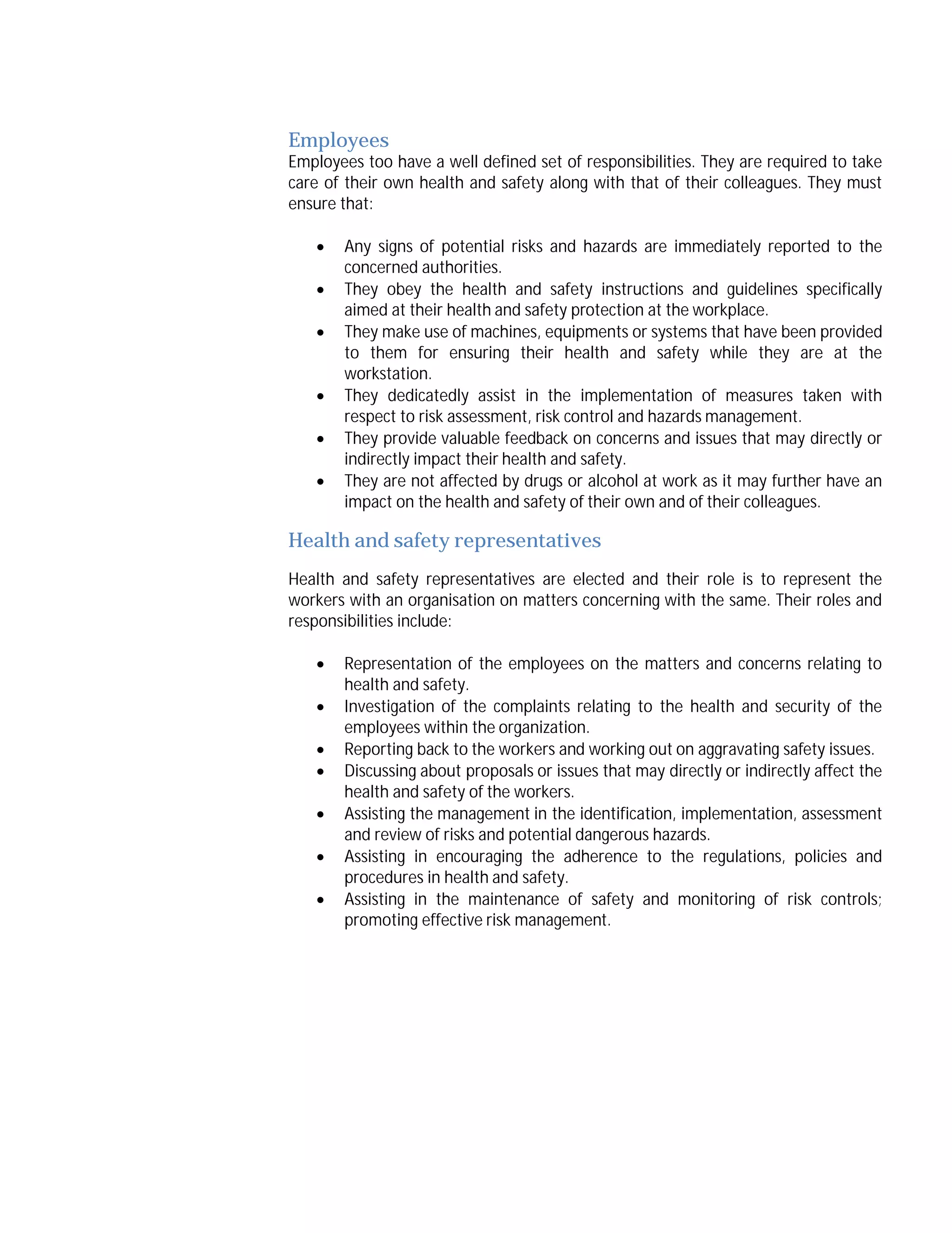 Employees

Employees too have a well defined set of responsibilities. They are required to take
care of their own health and safety along with that of their colleagues. They must
ensure that:







Any signs of potential risks and hazards are immediately reported to the
concerned authorities.
They obey the health and safety instructions and guidelines specifically
aimed at their health and safety protection at the workplace.
They make use of machines, equipments or systems that have been provided
to them for ensuring their health and safety while they are at the
workstation.
They dedicatedly assist in the implementation of measures taken with
respect to risk assessment, risk control and hazards management.
They provide valuable feedback on concerns and issues that may directly or
indirectly impact their health and safety.
They are not affected by drugs or alcohol at work as it may further have an
impact on the health and safety of their own and of their colleagues.

Health and safety representatives
Health and safety representatives are elected and their role is to represent the
workers with an organisation on matters concerning with the same. Their roles and
responsibilities include:








Representation of the employees on the matters and concerns relating to
health and safety.
Investigation of the complaints relating to the health and security of the
employees within the organization.
Reporting back to the workers and working out on aggravating safety issues.
Discussing about proposals or issues that may directly or indirectly affect the
health and safety of the workers.
Assisting the management in the identification, implementation, assessment
and review of risks and potential dangerous hazards.
Assisting in encouraging the adherence to the regulations, policies and
procedures in health and safety.
Assisting in the maintenance of safety and monitoring of risk controls;
promoting effective risk management.

 