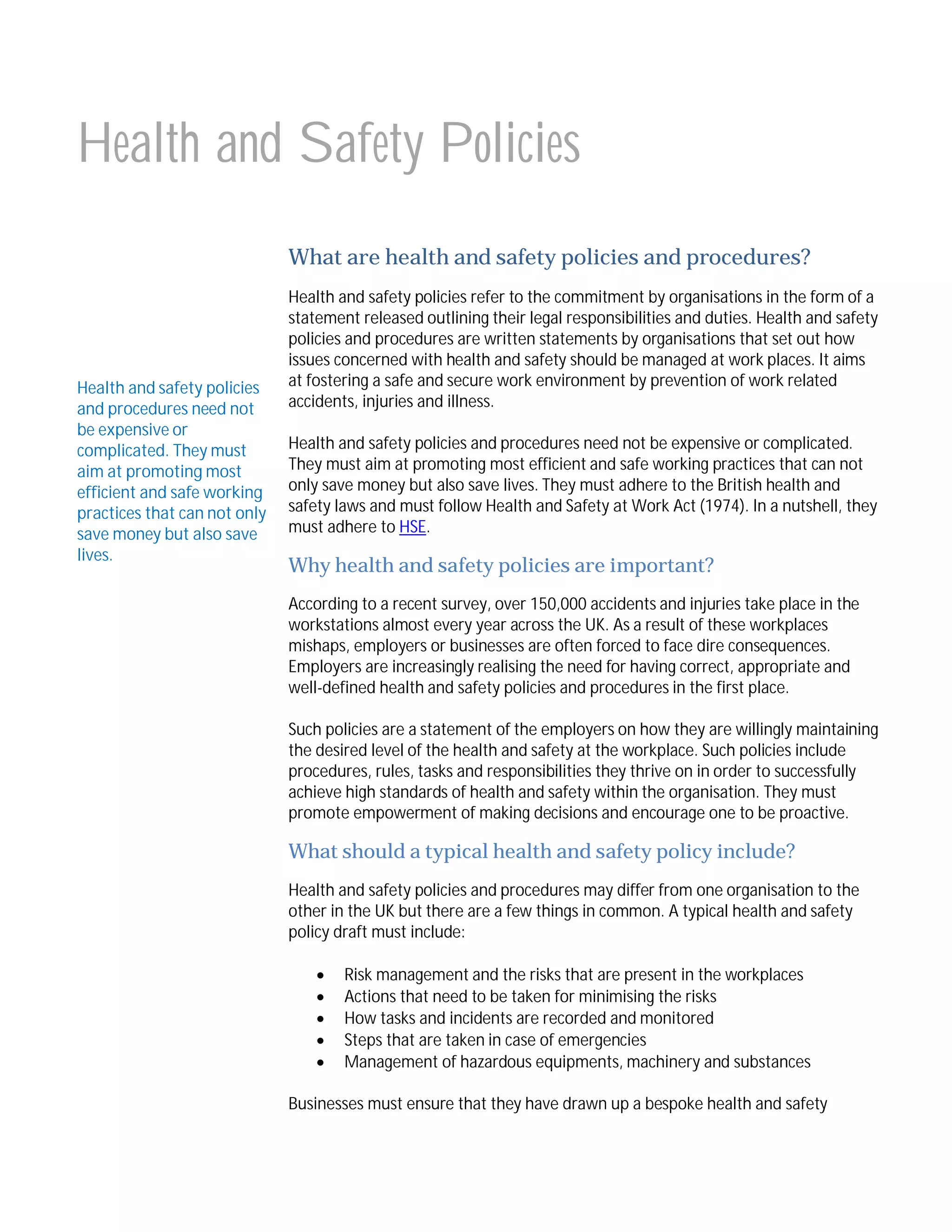 Health and Safety Policies
What are health and safety policies and procedures?

Health and safety policies
and procedures need not
be expensive or
complicated. They must
aim at promoting most
efficient and safe working
practices that can not only
save money but also save
lives.

Health and safety policies refer to the commitment by organisations in the form of a
statement released outlining their legal responsibilities and duties. Health and safety
policies and procedures are written statements by organisations that set out how
issues concerned with health and safety should be managed at work places. It aims
at fostering a safe and secure work environment by prevention of work related
accidents, injuries and illness.
Health and safety policies and procedures need not be expensive or complicated.
They must aim at promoting most efficient and safe working practices that can not
only save money but also save lives. They must adhere to the British health and
safety laws and must follow Health and Safety at Work Act (1974). In a nutshell, they
must adhere to HSE.

Why health and safety policies are important?
According to a recent survey, over 150,000 accidents and injuries take place in the
workstations almost every year across the UK. As a result of these workplaces
mishaps, employers or businesses are often forced to face dire consequences.
Employers are increasingly realising the need for having correct, appropriate and
well-defined health and safety policies and procedures in the first place.
Such policies are a statement of the employers on how they are willingly maintaining
the desired level of the health and safety at the workplace. Such policies include
procedures, rules, tasks and responsibilities they thrive on in order to successfully
achieve high standards of health and safety within the organisation. They must
promote empowerment of making decisions and encourage one to be proactive.

What should a typical health and safety policy include?
Health and safety policies and procedures may differ from one organisation to the
other in the UK but there are a few things in common. A typical health and safety
policy draft must include:






Risk management and the risks that are present in the workplaces
Actions that need to be taken for minimising the risks
How tasks and incidents are recorded and monitored
Steps that are taken in case of emergencies
Management of hazardous equipments, machinery and substances

Businesses must ensure that they have drawn up a bespoke health and safety

 