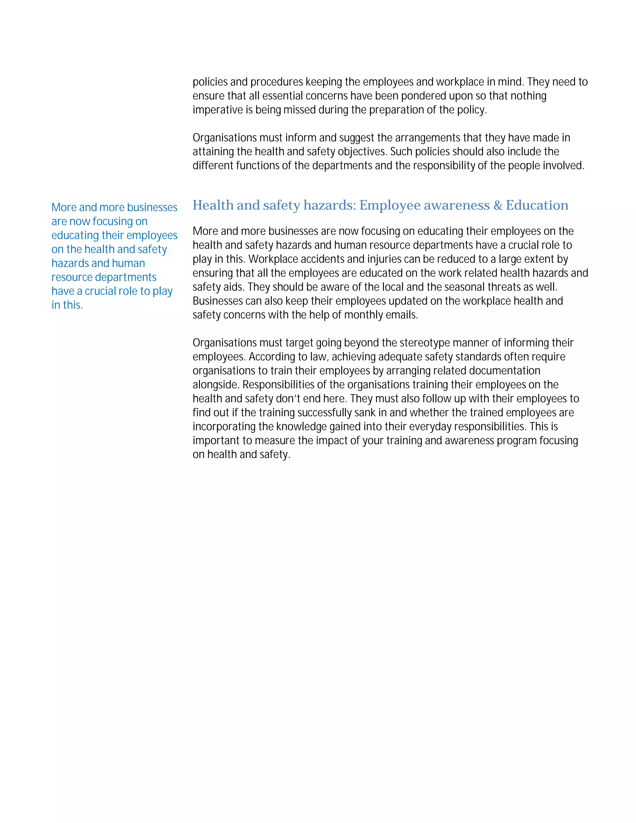 policies and procedures keeping the employees and workplace in mind. They need to
ensure that all essential concerns have been pondered upon so that nothing
imperative is being missed during the preparation of the policy.
Organisations must inform and suggest the arrangements that they have made in
attaining the health and safety objectives. Such policies should also include the
different functions of the departments and the responsibility of the people involved.
More and more businesses
are now focusing on
educating their employees
on the health and safety
hazards and human
resource departments
have a crucial role to play
in this.

Health and safety hazards: Employee awareness & Education
More and more businesses are now focusing on educating their employees on the
health and safety hazards and human resource departments have a crucial role to
play in this. Workplace accidents and injuries can be reduced to a large extent by
ensuring that all the employees are educated on the work related health hazards and
safety aids. They should be aware of the local and the seasonal threats as well.
Businesses can also keep their employees updated on the workplace health and
safety concerns with the help of monthly emails.
Organisations must target going beyond the stereotype manner of informing their
employees. According to law, achieving adequate safety standards often require
organisations to train their employees by arranging related documentation
alongside. Responsibilities of the organisations training their employees on the
health and safety don’t end here. They must also follow up with their employees to
find out if the training successfully sank in and whether the trained employees are
incorporating the knowledge gained into their everyday responsibilities. This is
important to measure the impact of your training and awareness program focusing
on health and safety.

 