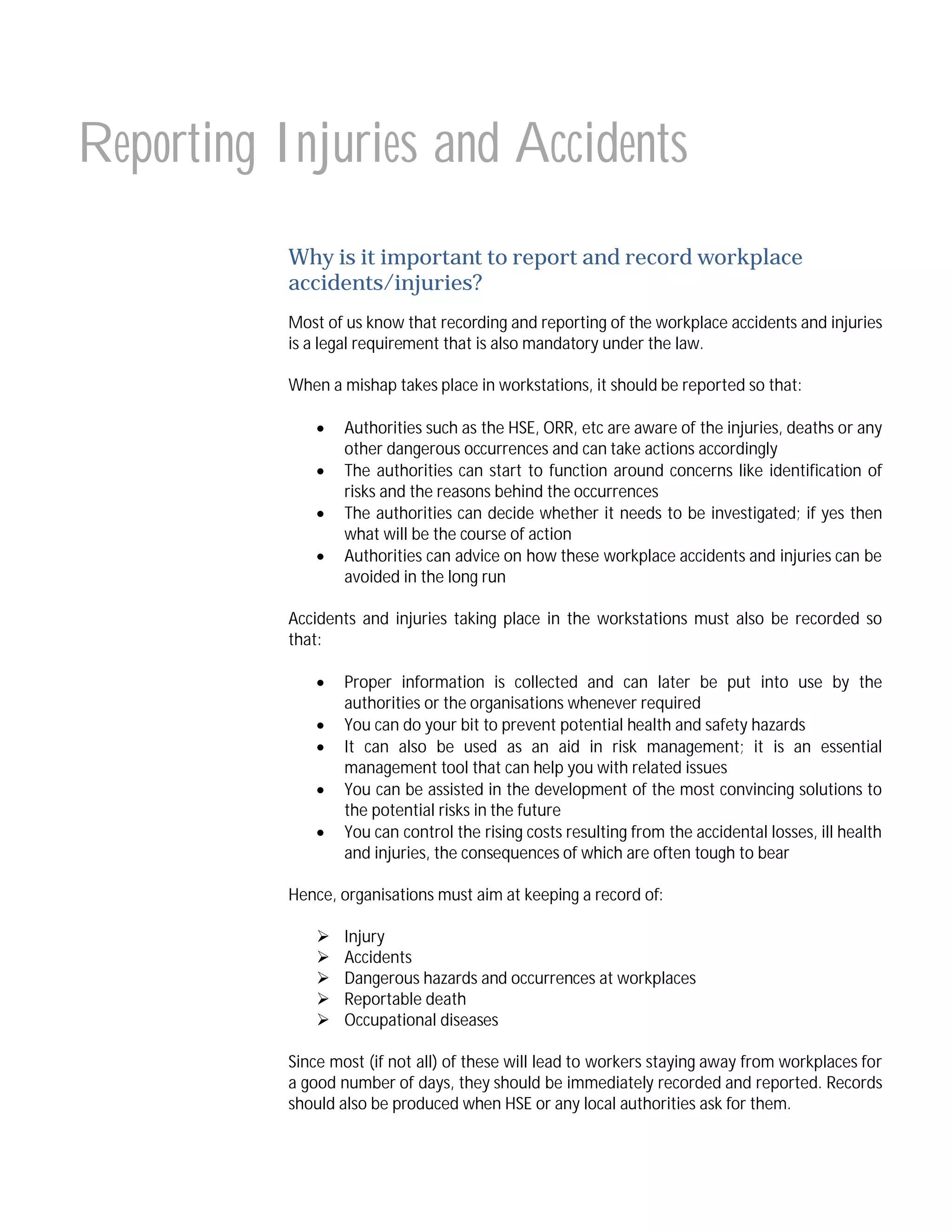 Reporting Injuries and Accidents
Why is it important to report and record workplace
accidents/injuries?
Most of us know that recording and reporting of the workplace accidents and injuries
is a legal requirement that is also mandatory under the law.
When a mishap takes place in workstations, it should be reported so that:





Authorities such as the HSE, ORR, etc are aware of the injuries, deaths or any
other dangerous occurrences and can take actions accordingly
The authorities can start to function around concerns like identification of
risks and the reasons behind the occurrences
The authorities can decide whether it needs to be investigated; if yes then
what will be the course of action
Authorities can advice on how these workplace accidents and injuries can be
avoided in the long run

Accidents and injuries taking place in the workstations must also be recorded so
that:






Proper information is collected and can later be put into use by the
authorities or the organisations whenever required
You can do your bit to prevent potential health and safety hazards
It can also be used as an aid in risk management; it is an essential
management tool that can help you with related issues
You can be assisted in the development of the most convincing solutions to
the potential risks in the future
You can control the rising costs resulting from the accidental losses, ill health
and injuries, the consequences of which are often tough to bear

Hence, organisations must aim at keeping a record of:






Injury
Accidents
Dangerous hazards and occurrences at workplaces
Reportable death
Occupational diseases

Since most (if not all) of these will lead to workers staying away from workplaces for
a good number of days, they should be immediately recorded and reported. Records
should also be produced when HSE or any local authorities ask for them.

 