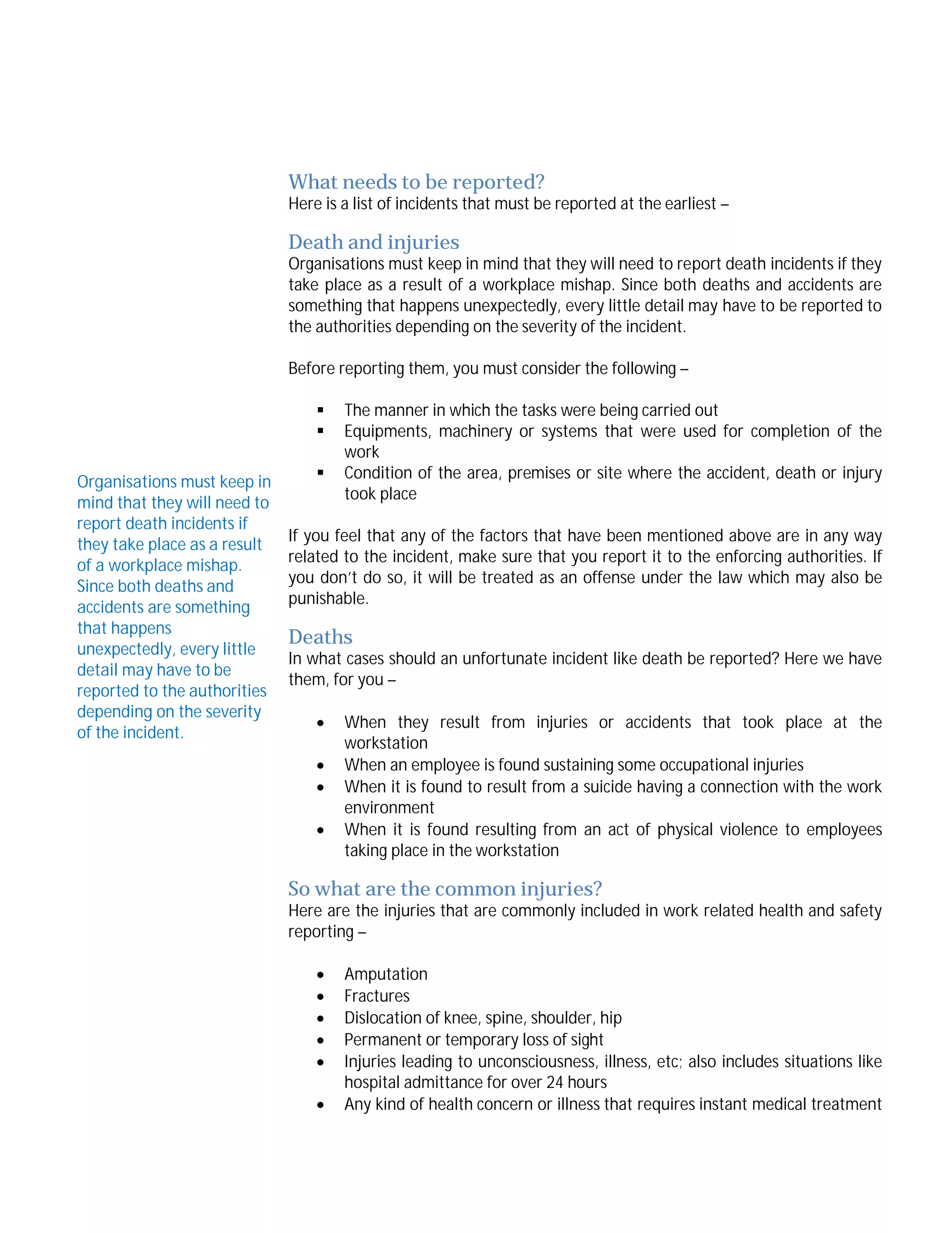 What needs to be reported?

Here is a list of incidents that must be reported at the earliest –

Death and injuries

Organisations must keep in mind that they will need to report death incidents if they
take place as a result of a workplace mishap. Since both deaths and accidents are
something that happens unexpectedly, every little detail may have to be reported to
the authorities depending on the severity of the incident.
Before reporting them, you must consider the following –


Organisations must keep in
mind that they will need to
report death incidents if
they take place as a result
of a workplace mishap.
Since both deaths and
accidents are something
that happens
unexpectedly, every little
detail may have to be
reported to the authorities
depending on the severity
of the incident.



The manner in which the tasks were being carried out
Equipments, machinery or systems that were used for completion of the
work
Condition of the area, premises or site where the accident, death or injury
took place

If you feel that any of the factors that have been mentioned above are in any way
related to the incident, make sure that you report it to the enforcing authorities. If
you don’t do so, it will be treated as an offense under the law which may also be
punishable.

Deaths

In what cases should an unfortunate incident like death be reported? Here we have
them, for you –





When they result from injuries or accidents that took place at the
workstation
When an employee is found sustaining some occupational injuries
When it is found to result from a suicide having a connection with the work
environment
When it is found resulting from an act of physical violence to employees
taking place in the workstation

So what are the common injuries?

Here are the injuries that are commonly included in work related health and safety
reporting –







Amputation
Fractures
Dislocation of knee, spine, shoulder, hip
Permanent or temporary loss of sight
Injuries leading to unconsciousness, illness, etc; also includes situations like
hospital admittance for over 24 hours
Any kind of health concern or illness that requires instant medical treatment

 