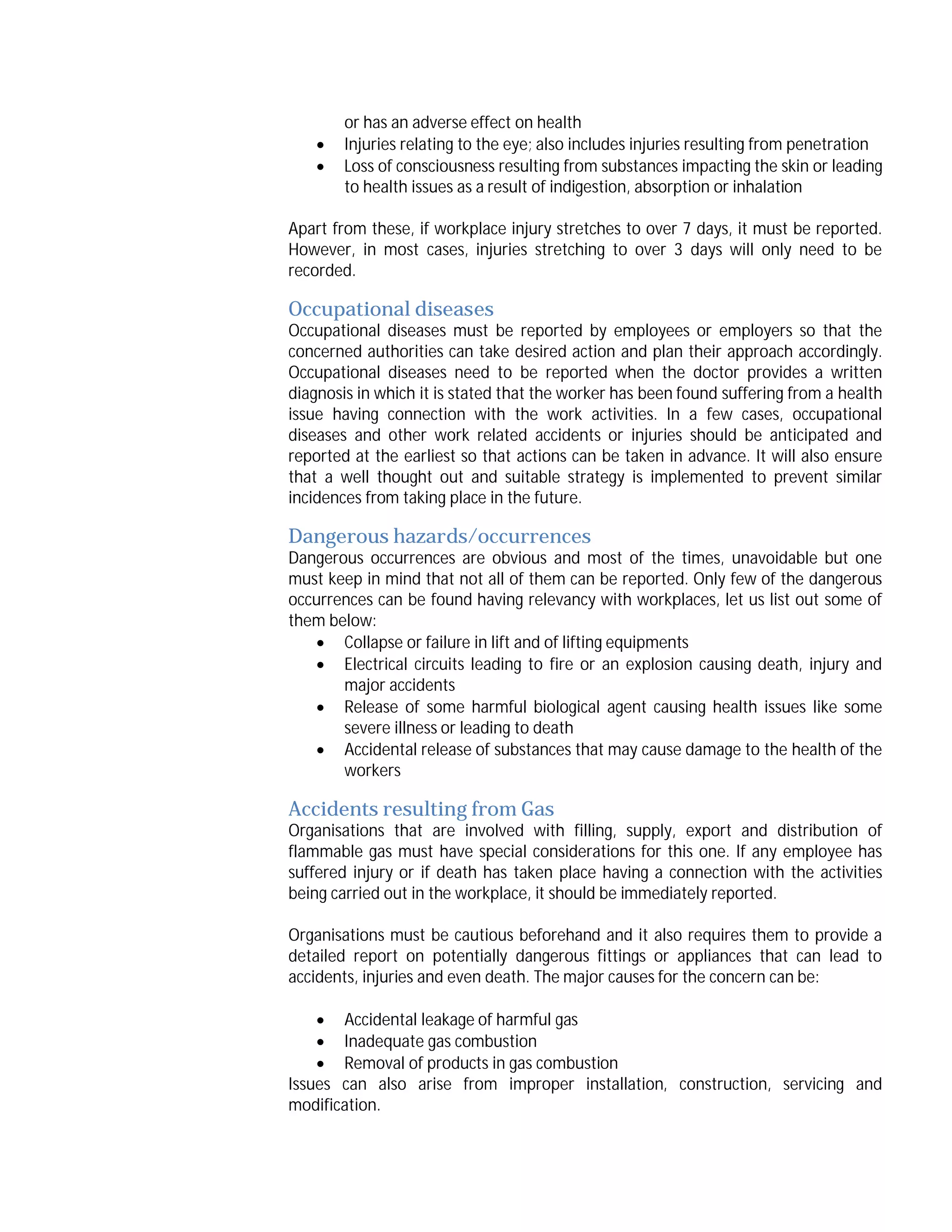 


or has an adverse effect on health
Injuries relating to the eye; also includes injuries resulting from penetration
Loss of consciousness resulting from substances impacting the skin or leading
to health issues as a result of indigestion, absorption or inhalation

Apart from these, if workplace injury stretches to over 7 days, it must be reported.
However, in most cases, injuries stretching to over 3 days will only need to be
recorded.

Occupational diseases

Occupational diseases must be reported by employees or employers so that the
concerned authorities can take desired action and plan their approach accordingly.
Occupational diseases need to be reported when the doctor provides a written
diagnosis in which it is stated that the worker has been found suffering from a health
issue having connection with the work activities. In a few cases, occupational
diseases and other work related accidents or injuries should be anticipated and
reported at the earliest so that actions can be taken in advance. It will also ensure
that a well thought out and suitable strategy is implemented to prevent similar
incidences from taking place in the future.

Dangerous hazards/occurrences

Dangerous occurrences are obvious and most of the times, unavoidable but one
must keep in mind that not all of them can be reported. Only few of the dangerous
occurrences can be found having relevancy with workplaces, let us list out some of
them below:
 Collapse or failure in lift and of lifting equipments
 Electrical circuits leading to fire or an explosion causing death, injury and
major accidents
 Release of some harmful biological agent causing health issues like some
severe illness or leading to death
 Accidental release of substances that may cause damage to the health of the
workers

Accidents resulting from Gas

Organisations that are involved with filling, supply, export and distribution of
flammable gas must have special considerations for this one. If any employee has
suffered injury or if death has taken place having a connection with the activities
being carried out in the workplace, it should be immediately reported.
Organisations must be cautious beforehand and it also requires them to provide a
detailed report on potentially dangerous fittings or appliances that can lead to
accidents, injuries and even death. The major causes for the concern can be:
 Accidental leakage of harmful gas
 Inadequate gas combustion
 Removal of products in gas combustion
Issues can also arise from improper installation, construction, servicing and
modification.

 