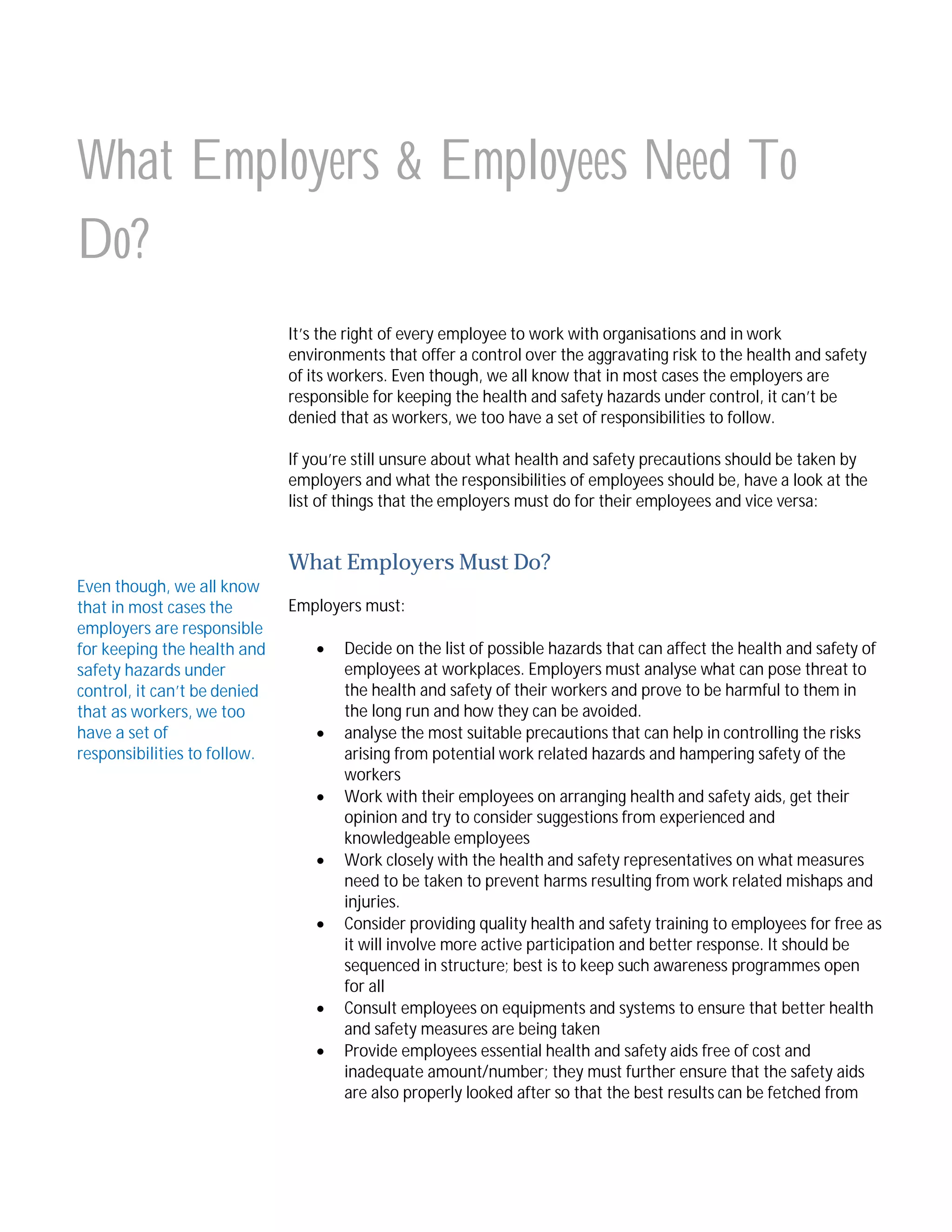 What Employers & Employees Need To
Do?
It’s the right of every employee to work with organisations and in work
environments that offer a control over the aggravating risk to the health and safety
of its workers. Even though, we all know that in most cases the employers are
responsible for keeping the health and safety hazards under control, it can’t be
denied that as workers, we too have a set of responsibilities to follow.
If you’re still unsure about what health and safety precautions should be taken by
employers and what the responsibilities of employees should be, have a look at the
list of things that the employers must do for their employees and vice versa:

What Employers Must Do?
Even though, we all know
that in most cases the
employers are responsible
for keeping the health and
safety hazards under
control, it can’t be denied
that as workers, we too
have a set of
responsibilities to follow.

Employers must:










Decide on the list of possible hazards that can affect the health and safety of
employees at workplaces. Employers must analyse what can pose threat to
the health and safety of their workers and prove to be harmful to them in
the long run and how they can be avoided.
analyse the most suitable precautions that can help in controlling the risks
arising from potential work related hazards and hampering safety of the
workers
Work with their employees on arranging health and safety aids, get their
opinion and try to consider suggestions from experienced and
knowledgeable employees
Work closely with the health and safety representatives on what measures
need to be taken to prevent harms resulting from work related mishaps and
injuries.
Consider providing quality health and safety training to employees for free as
it will involve more active participation and better response. It should be
sequenced in structure; best is to keep such awareness programmes open
for all
Consult employees on equipments and systems to ensure that better health
and safety measures are being taken
Provide employees essential health and safety aids free of cost and
inadequate amount/number; they must further ensure that the safety aids
are also properly looked after so that the best results can be fetched from

 
