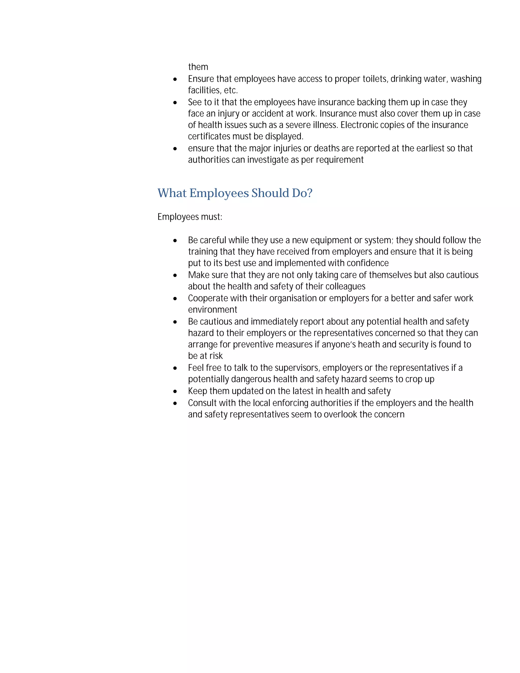




them
Ensure that employees have access to proper toilets, drinking water, washing
facilities, etc.
See to it that the employees have insurance backing them up in case they
face an injury or accident at work. Insurance must also cover them up in case
of health issues such as a severe illness. Electronic copies of the insurance
certificates must be displayed.
ensure that the major injuries or deaths are reported at the earliest so that
authorities can investigate as per requirement

What Employees Should Do?
Employees must:









Be careful while they use a new equipment or system; they should follow the
training that they have received from employers and ensure that it is being
put to its best use and implemented with confidence
Make sure that they are not only taking care of themselves but also cautious
about the health and safety of their colleagues
Cooperate with their organisation or employers for a better and safer work
environment
Be cautious and immediately report about any potential health and safety
hazard to their employers or the representatives concerned so that they can
arrange for preventive measures if anyone’s heath and security is found to
be at risk
Feel free to talk to the supervisors, employers or the representatives if a
potentially dangerous health and safety hazard seems to crop up
Keep them updated on the latest in health and safety
Consult with the local enforcing authorities if the employers and the health
and safety representatives seem to overlook the concern

 