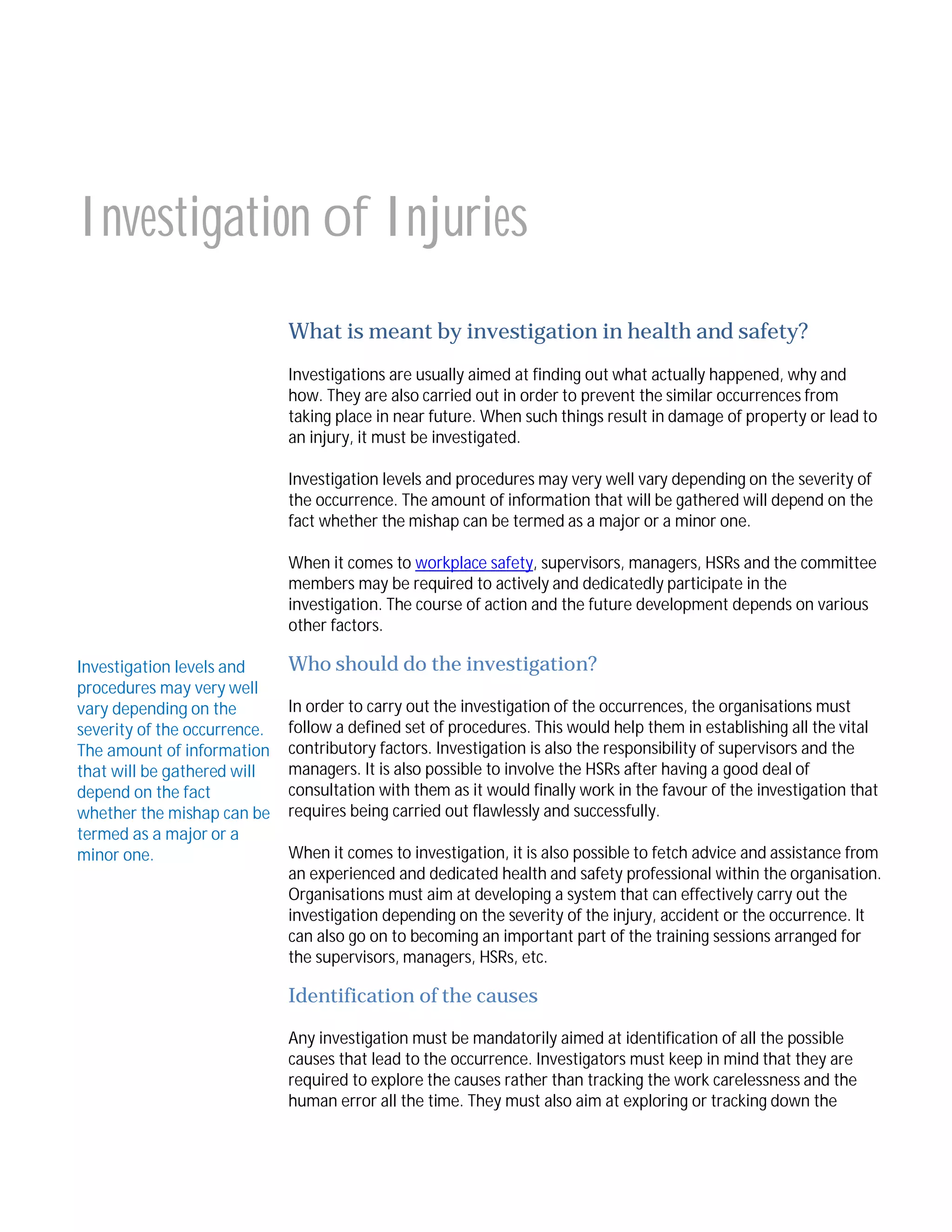 Investigation of Injuries
What is meant by investigation in health and safety?
Investigations are usually aimed at finding out what actually happened, why and
how. They are also carried out in order to prevent the similar occurrences from
taking place in near future. When such things result in damage of property or lead to
an injury, it must be investigated.
Investigation levels and procedures may very well vary depending on the severity of
the occurrence. The amount of information that will be gathered will depend on the
fact whether the mishap can be termed as a major or a minor one.
When it comes to workplace safety, supervisors, managers, HSRs and the committee
members may be required to actively and dedicatedly participate in the
investigation. The course of action and the future development depends on various
other factors.
Investigation levels and
procedures may very well
vary depending on the
severity of the occurrence.
The amount of information
that will be gathered will
depend on the fact
whether the mishap can be
termed as a major or a
minor one.

Who should do the investigation?
In order to carry out the investigation of the occurrences, the organisations must
follow a defined set of procedures. This would help them in establishing all the vital
contributory factors. Investigation is also the responsibility of supervisors and the
managers. It is also possible to involve the HSRs after having a good deal of
consultation with them as it would finally work in the favour of the investigation that
requires being carried out flawlessly and successfully.
When it comes to investigation, it is also possible to fetch advice and assistance from
an experienced and dedicated health and safety professional within the organisation.
Organisations must aim at developing a system that can effectively carry out the
investigation depending on the severity of the injury, accident or the occurrence. It
can also go on to becoming an important part of the training sessions arranged for
the supervisors, managers, HSRs, etc.

Identification of the causes
Any investigation must be mandatorily aimed at identification of all the possible
causes that lead to the occurrence. Investigators must keep in mind that they are
required to explore the causes rather than tracking the work carelessness and the
human error all the time. They must also aim at exploring or tracking down the

 