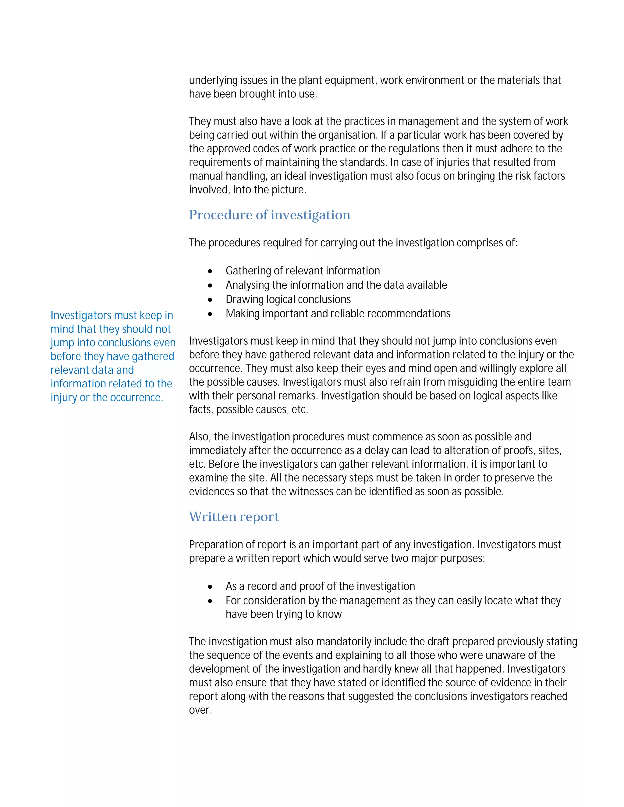 underlying issues in the plant equipment, work environment or the materials that
have been brought into use.
They must also have a look at the practices in management and the system of work
being carried out within the organisation. If a particular work has been covered by
the approved codes of work practice or the regulations then it must adhere to the
requirements of maintaining the standards. In case of injuries that resulted from
manual handling, an ideal investigation must also focus on bringing the risk factors
involved, into the picture.

Procedure of investigation
The procedures required for carrying out the investigation comprises of:

Investigators must keep in
mind that they should not
jump into conclusions even
before they have gathered
relevant data and
information related to the
injury or the occurrence.






Gathering of relevant information
Analysing the information and the data available
Drawing logical conclusions
Making important and reliable recommendations

Investigators must keep in mind that they should not jump into conclusions even
before they have gathered relevant data and information related to the injury or the
occurrence. They must also keep their eyes and mind open and willingly explore all
the possible causes. Investigators must also refrain from misguiding the entire team
with their personal remarks. Investigation should be based on logical aspects like
facts, possible causes, etc.
Also, the investigation procedures must commence as soon as possible and
immediately after the occurrence as a delay can lead to alteration of proofs, sites,
etc. Before the investigators can gather relevant information, it is important to
examine the site. All the necessary steps must be taken in order to preserve the
evidences so that the witnesses can be identified as soon as possible.

Written report
Preparation of report is an important part of any investigation. Investigators must
prepare a written report which would serve two major purposes:



As a record and proof of the investigation
For consideration by the management as they can easily locate what they
have been trying to know

The investigation must also mandatorily include the draft prepared previously stating
the sequence of the events and explaining to all those who were unaware of the
development of the investigation and hardly knew all that happened. Investigators
must also ensure that they have stated or identified the source of evidence in their
report along with the reasons that suggested the conclusions investigators reached
over.

 