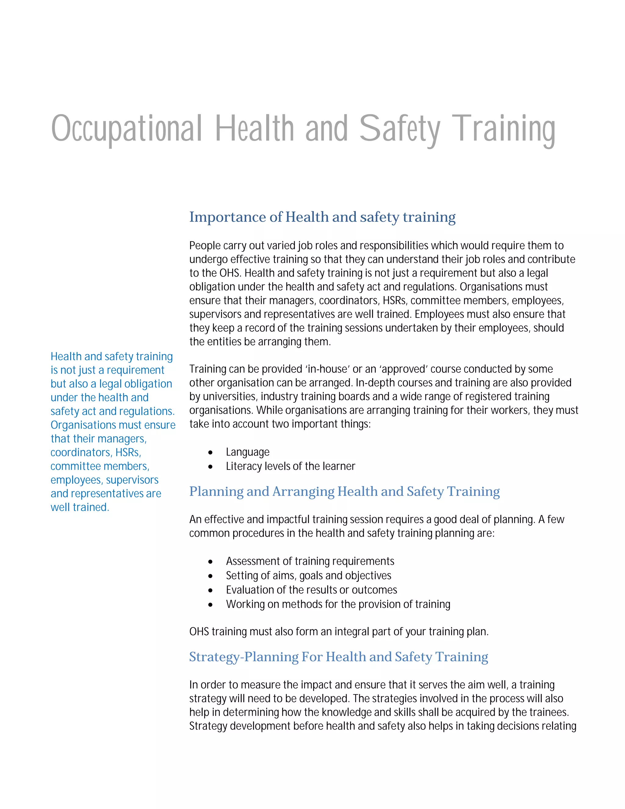 Occupational Health and Safety Training
Importance of Health and safety training
People carry out varied job roles and responsibilities which would require them to
undergo effective training so that they can understand their job roles and contribute
to the OHS. Health and safety training is not just a requirement but also a legal
obligation under the health and safety act and regulations. Organisations must
ensure that their managers, coordinators, HSRs, committee members, employees,
supervisors and representatives are well trained. Employees must also ensure that
they keep a record of the training sessions undertaken by their employees, should
the entities be arranging them.
Health and safety training
is not just a requirement
but also a legal obligation
under the health and
safety act and regulations.
Organisations must ensure
that their managers,
coordinators, HSRs,
committee members,
employees, supervisors
and representatives are
well trained.

Training can be provided ‘in-house’ or an ‘approved’ course conducted by some
other organisation can be arranged. In-depth courses and training are also provided
by universities, industry training boards and a wide range of registered training
organisations. While organisations are arranging training for their workers, they must
take into account two important things:



Language
Literacy levels of the learner

Planning and Arranging Health and Safety Training
An effective and impactful training session requires a good deal of planning. A few
common procedures in the health and safety training planning are:





Assessment of training requirements
Setting of aims, goals and objectives
Evaluation of the results or outcomes
Working on methods for the provision of training

OHS training must also form an integral part of your training plan.

Strategy-Planning For Health and Safety Training
In order to measure the impact and ensure that it serves the aim well, a training
strategy will need to be developed. The strategies involved in the process will also
help in determining how the knowledge and skills shall be acquired by the trainees.
Strategy development before health and safety also helps in taking decisions relating

 