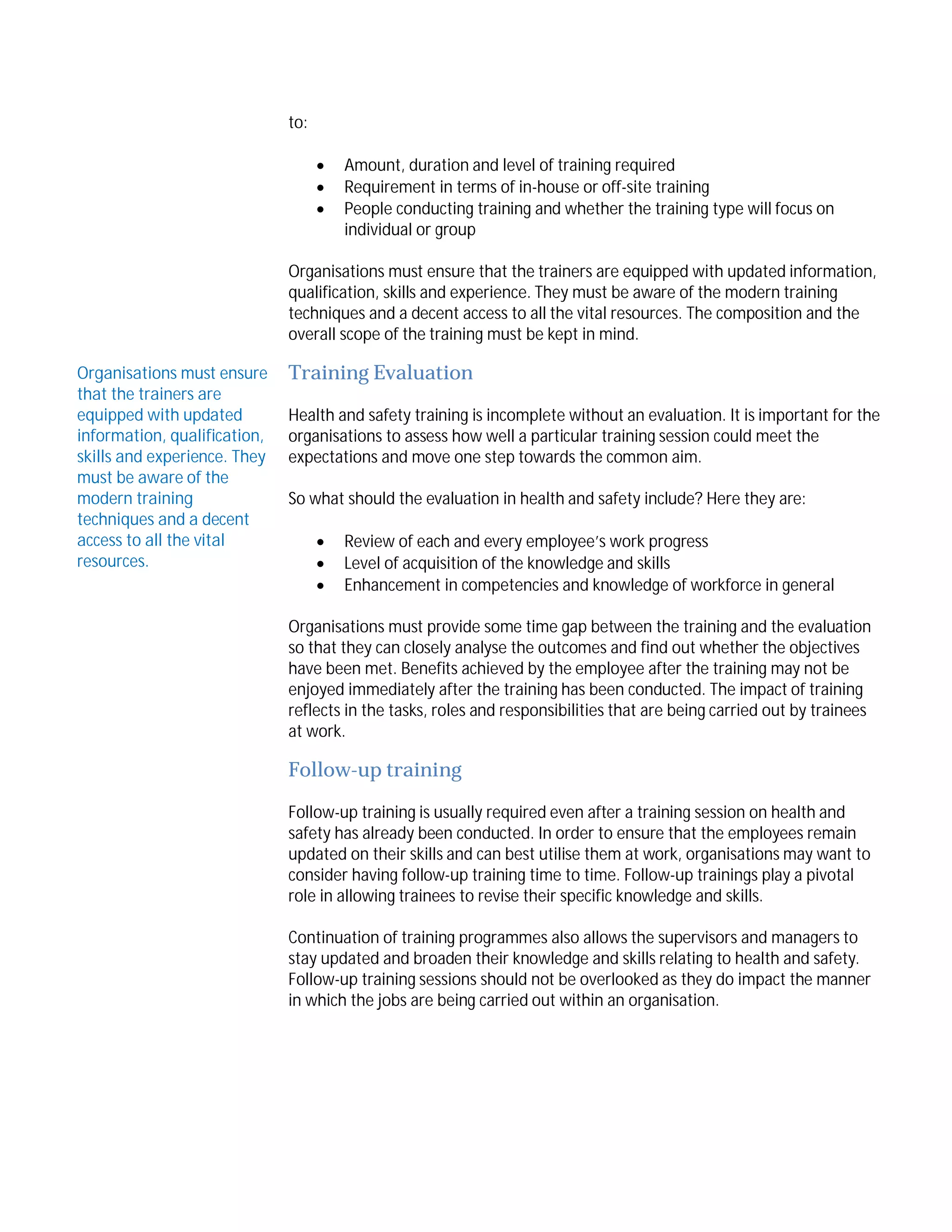 to:




Amount, duration and level of training required
Requirement in terms of in-house or off-site training
People conducting training and whether the training type will focus on
individual or group

Organisations must ensure that the trainers are equipped with updated information,
qualification, skills and experience. They must be aware of the modern training
techniques and a decent access to all the vital resources. The composition and the
overall scope of the training must be kept in mind.
Organisations must ensure
that the trainers are
equipped with updated
information, qualification,
skills and experience. They
must be aware of the
modern training
techniques and a decent
access to all the vital
resources.

Training Evaluation
Health and safety training is incomplete without an evaluation. It is important for the
organisations to assess how well a particular training session could meet the
expectations and move one step towards the common aim.
So what should the evaluation in health and safety include? Here they are:




Review of each and every employee’s work progress
Level of acquisition of the knowledge and skills
Enhancement in competencies and knowledge of workforce in general

Organisations must provide some time gap between the training and the evaluation
so that they can closely analyse the outcomes and find out whether the objectives
have been met. Benefits achieved by the employee after the training may not be
enjoyed immediately after the training has been conducted. The impact of training
reflects in the tasks, roles and responsibilities that are being carried out by trainees
at work.

Follow-up training
Follow-up training is usually required even after a training session on health and
safety has already been conducted. In order to ensure that the employees remain
updated on their skills and can best utilise them at work, organisations may want to
consider having follow-up training time to time. Follow-up trainings play a pivotal
role in allowing trainees to revise their specific knowledge and skills.
Continuation of training programmes also allows the supervisors and managers to
stay updated and broaden their knowledge and skills relating to health and safety.
Follow-up training sessions should not be overlooked as they do impact the manner
in which the jobs are being carried out within an organisation.

 