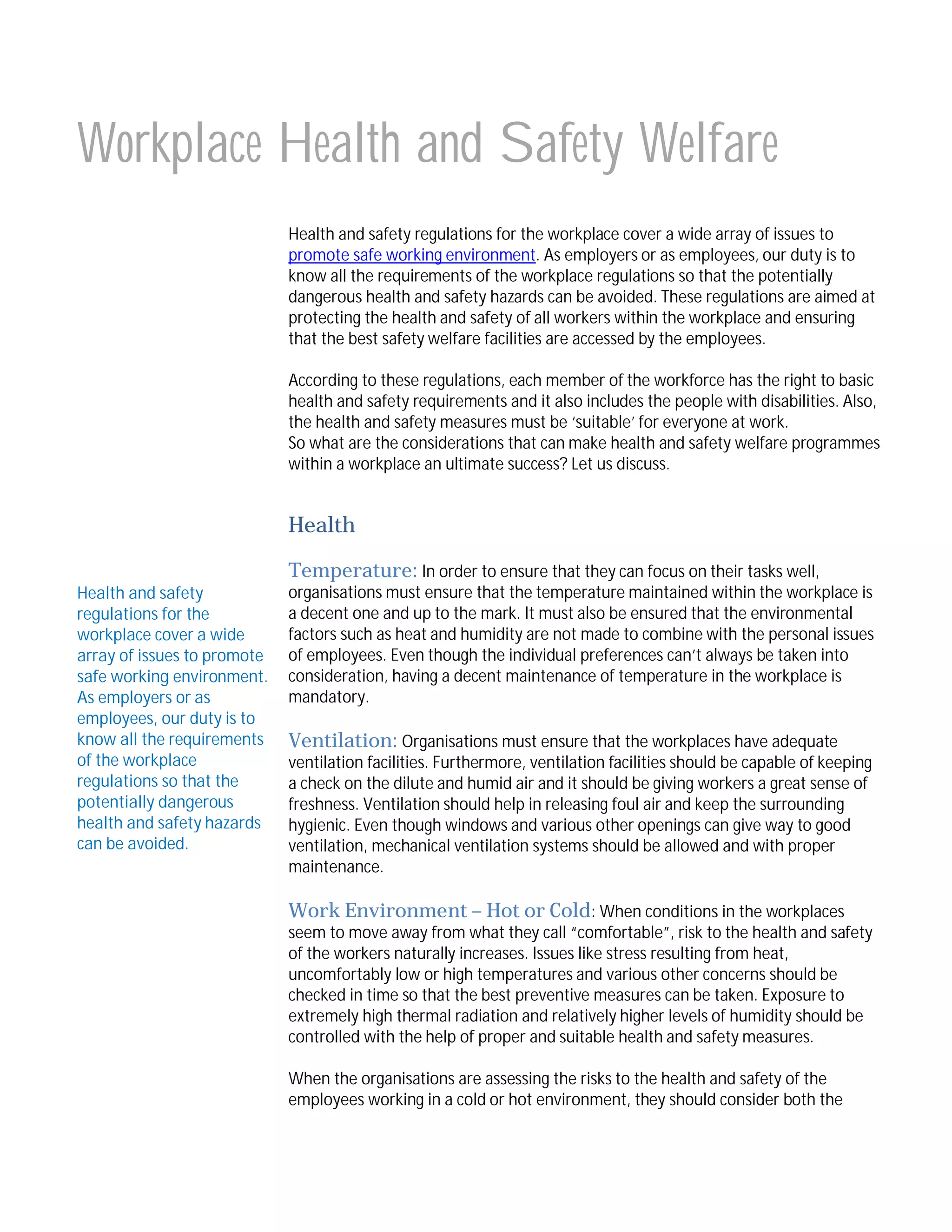 Workplace Health and Safety Welfare
Health and safety regulations for the workplace cover a wide array of issues to
promote safe working environment. As employers or as employees, our duty is to
know all the requirements of the workplace regulations so that the potentially
dangerous health and safety hazards can be avoided. These regulations are aimed at
protecting the health and safety of all workers within the workplace and ensuring
that the best safety welfare facilities are accessed by the employees.
According to these regulations, each member of the workforce has the right to basic
health and safety requirements and it also includes the people with disabilities. Also,
the health and safety measures must be ‘suitable’ for everyone at work.
So what are the considerations that can make health and safety welfare programmes
within a workplace an ultimate success? Let us discuss.

Health
Temperature: In order to ensure that they can focus on their tasks well,

Health and safety
regulations for the
workplace cover a wide
array of issues to promote
safe working environment.
As employers or as
employees, our duty is to
know all the requirements
of the workplace
regulations so that the
potentially dangerous
health and safety hazards
can be avoided.

organisations must ensure that the temperature maintained within the workplace is
a decent one and up to the mark. It must also be ensured that the environmental
factors such as heat and humidity are not made to combine with the personal issues
of employees. Even though the individual preferences can’t always be taken into
consideration, having a decent maintenance of temperature in the workplace is
mandatory.

Ventilation: Organisations must ensure that the workplaces have adequate
ventilation facilities. Furthermore, ventilation facilities should be capable of keeping
a check on the dilute and humid air and it should be giving workers a great sense of
freshness. Ventilation should help in releasing foul air and keep the surrounding
hygienic. Even though windows and various other openings can give way to good
ventilation, mechanical ventilation systems should be allowed and with proper
maintenance.
Work Environment – Hot or Cold: When conditions in the workplaces
seem to move away from what they call “comfortable”, risk to the health and safety
of the workers naturally increases. Issues like stress resulting from heat,
uncomfortably low or high temperatures and various other concerns should be
checked in time so that the best preventive measures can be taken. Exposure to
extremely high thermal radiation and relatively higher levels of humidity should be
controlled with the help of proper and suitable health and safety measures.
When the organisations are assessing the risks to the health and safety of the
employees working in a cold or hot environment, they should consider both the

 