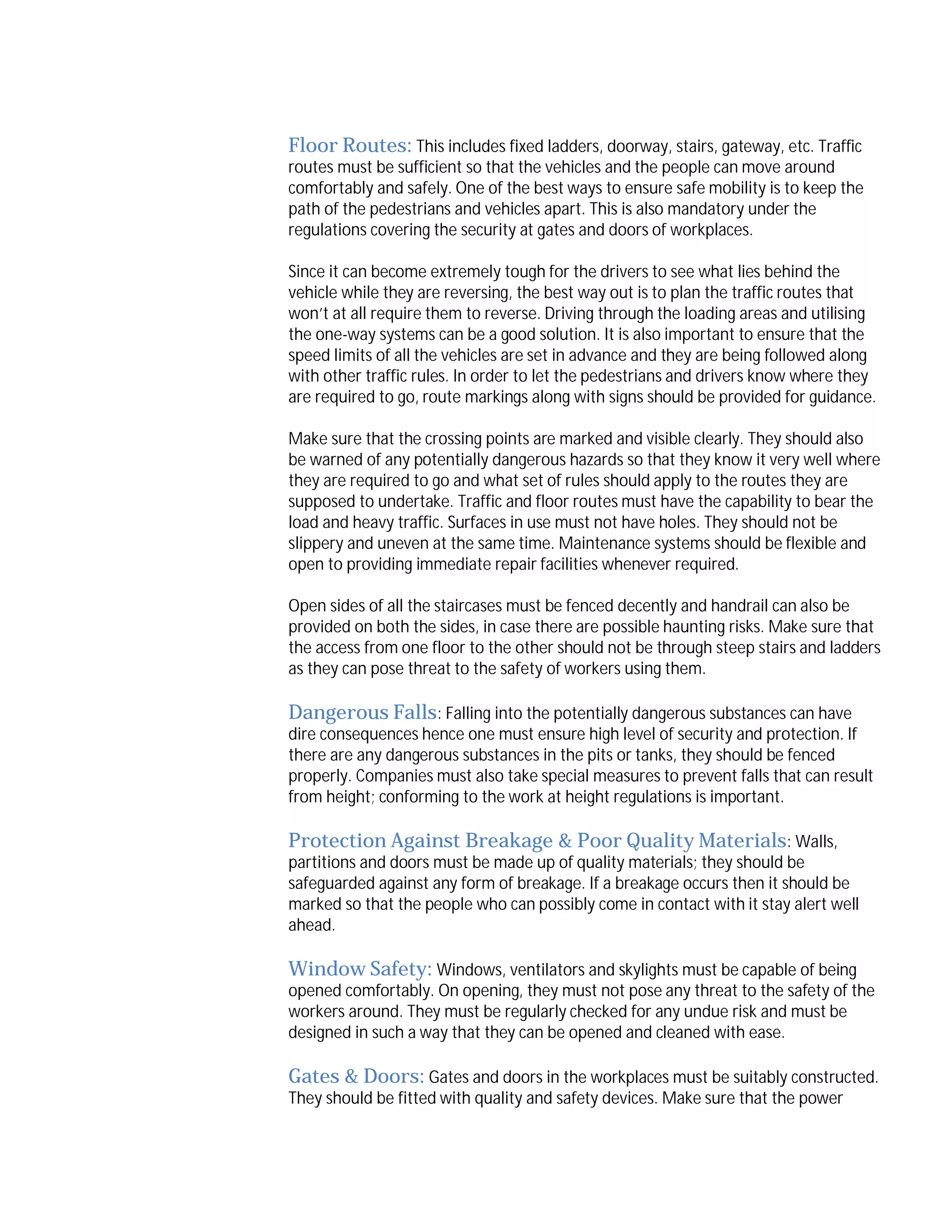 Floor Routes: This includes fixed ladders, doorway, stairs, gateway, etc. Traffic
routes must be sufficient so that the vehicles and the people can move around
comfortably and safely. One of the best ways to ensure safe mobility is to keep the
path of the pedestrians and vehicles apart. This is also mandatory under the
regulations covering the security at gates and doors of workplaces.
Since it can become extremely tough for the drivers to see what lies behind the
vehicle while they are reversing, the best way out is to plan the traffic routes that
won’t at all require them to reverse. Driving through the loading areas and utilising
the one-way systems can be a good solution. It is also important to ensure that the
speed limits of all the vehicles are set in advance and they are being followed along
with other traffic rules. In order to let the pedestrians and drivers know where they
are required to go, route markings along with signs should be provided for guidance.
Make sure that the crossing points are marked and visible clearly. They should also
be warned of any potentially dangerous hazards so that they know it very well where
they are required to go and what set of rules should apply to the routes they are
supposed to undertake. Traffic and floor routes must have the capability to bear the
load and heavy traffic. Surfaces in use must not have holes. They should not be
slippery and uneven at the same time. Maintenance systems should be flexible and
open to providing immediate repair facilities whenever required.
Open sides of all the staircases must be fenced decently and handrail can also be
provided on both the sides, in case there are possible haunting risks. Make sure that
the access from one floor to the other should not be through steep stairs and ladders
as they can pose threat to the safety of workers using them.

Dangerous Falls: Falling into the potentially dangerous substances can have
dire consequences hence one must ensure high level of security and protection. If
there are any dangerous substances in the pits or tanks, they should be fenced
properly. Companies must also take special measures to prevent falls that can result
from height; conforming to the work at height regulations is important.
Protection Against Breakage & Poor Quality Materials: Walls,
partitions and doors must be made up of quality materials; they should be
safeguarded against any form of breakage. If a breakage occurs then it should be
marked so that the people who can possibly come in contact with it stay alert well
ahead.
Window Safety: Windows, ventilators and skylights must be capable of being

opened comfortably. On opening, they must not pose any threat to the safety of the
workers around. They must be regularly checked for any undue risk and must be
designed in such a way that they can be opened and cleaned with ease.

Gates & Doors: Gates and doors in the workplaces must be suitably constructed.
They should be fitted with quality and safety devices. Make sure that the power

 