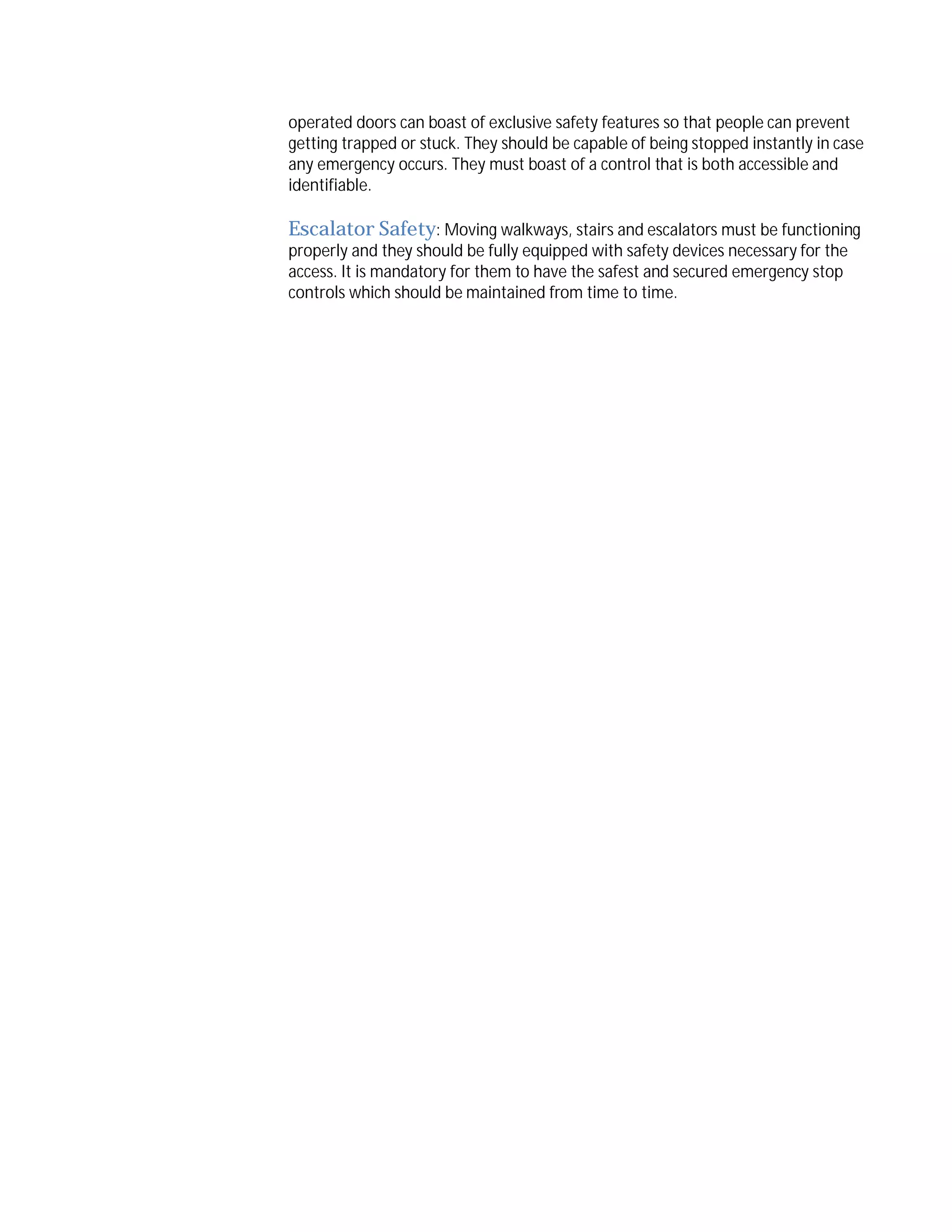 operated doors can boast of exclusive safety features so that people can prevent
getting trapped or stuck. They should be capable of being stopped instantly in case
any emergency occurs. They must boast of a control that is both accessible and
identifiable.

Escalator Safety: Moving walkways, stairs and escalators must be functioning

properly and they should be fully equipped with safety devices necessary for the
access. It is mandatory for them to have the safest and secured emergency stop
controls which should be maintained from time to time.

 