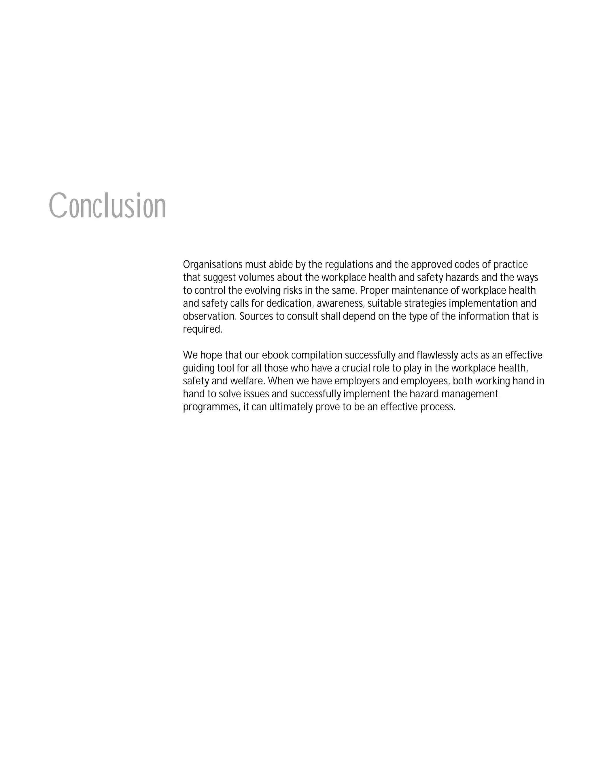 Conclusion
Organisations must abide by the regulations and the approved codes of practice
that suggest volumes about the workplace health and safety hazards and the ways
to control the evolving risks in the same. Proper maintenance of workplace health
and safety calls for dedication, awareness, suitable strategies implementation and
observation. Sources to consult shall depend on the type of the information that is
required.
We hope that our ebook compilation successfully and flawlessly acts as an effective
guiding tool for all those who have a crucial role to play in the workplace health,
safety and welfare. When we have employers and employees, both working hand in
hand to solve issues and successfully implement the hazard management
programmes, it can ultimately prove to be an effective process.

 