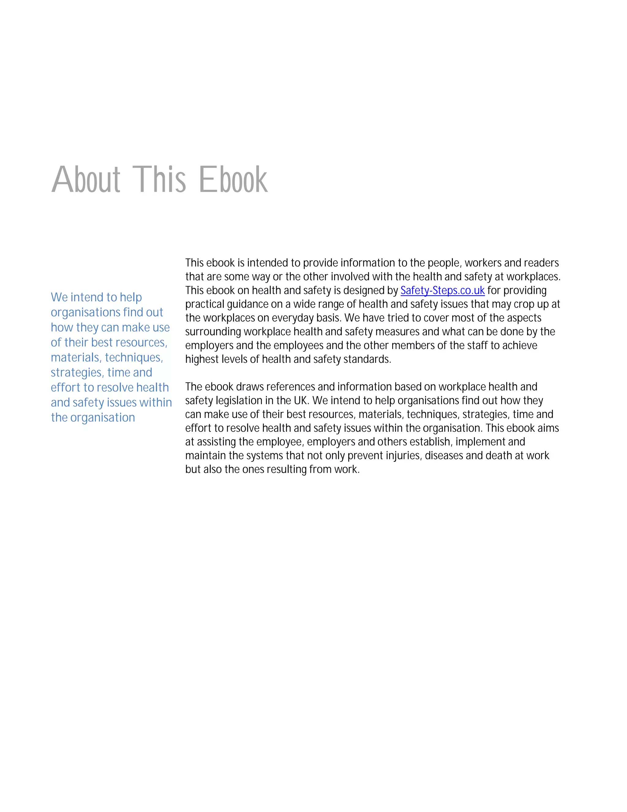 About This Ebook
We intend to help
organisations find out
how they can make use
of their best resources,
materials, techniques,
strategies, time and
effort to resolve health
and safety issues within
the organisation

This ebook is intended to provide information to the people, workers and readers
that are some way or the other involved with the health and safety at workplaces.
This ebook on health and safety is designed by Safety-Steps.co.uk for providing
practical guidance on a wide range of health and safety issues that may crop up at
the workplaces on everyday basis. We have tried to cover most of the aspects
surrounding workplace health and safety measures and what can be done by the
employers and the employees and the other members of the staff to achieve
highest levels of health and safety standards.
The ebook draws references and information based on workplace health and
safety legislation in the UK. We intend to help organisations find out how they
can make use of their best resources, materials, techniques, strategies, time and
effort to resolve health and safety issues within the organisation. This ebook aims
at assisting the employee, employers and others establish, implement and
maintain the systems that not only prevent injuries, diseases and death at work
but also the ones resulting from work.

 
