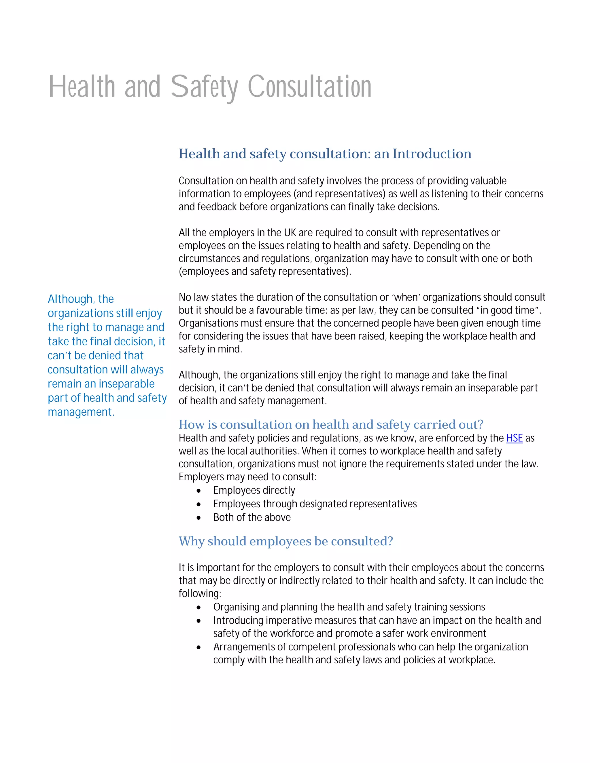 Health and Safety Consultation
Health and safety consultation: an Introduction
Consultation on health and safety involves the process of providing valuable
information to employees (and representatives) as well as listening to their concerns
and feedback before organizations can finally take decisions.
All the employers in the UK are required to consult with representatives or
employees on the issues relating to health and safety. Depending on the
circumstances and regulations, organization may have to consult with one or both
(employees and safety representatives).

Although, the
organizations still enjoy
the right to manage and
take the final decision, it
can’t be denied that
consultation will always
remain an inseparable
part of health and safety
management.

No law states the duration of the consultation or ‘when’ organizations should consult
but it should be a favourable time: as per law, they can be consulted “in good time”.
Organisations must ensure that the concerned people have been given enough time
for considering the issues that have been raised, keeping the workplace health and
safety in mind.
Although, the organizations still enjoy the right to manage and take the final
decision, it can’t be denied that consultation will always remain an inseparable part
of health and safety management.

How is consultation on health and safety carried out?

Health and safety policies and regulations, as we know, are enforced by the HSE as
well as the local authorities. When it comes to workplace health and safety
consultation, organizations must not ignore the requirements stated under the law.
Employers may need to consult:
 Employees directly
 Employees through designated representatives
 Both of the above

Why should employees be consulted?
It is important for the employers to consult with their employees about the concerns
that may be directly or indirectly related to their health and safety. It can include the
following:
 Organising and planning the health and safety training sessions
 Introducing imperative measures that can have an impact on the health and
safety of the workforce and promote a safer work environment
 Arrangements of competent professionals who can help the organization
comply with the health and safety laws and policies at workplace.

 