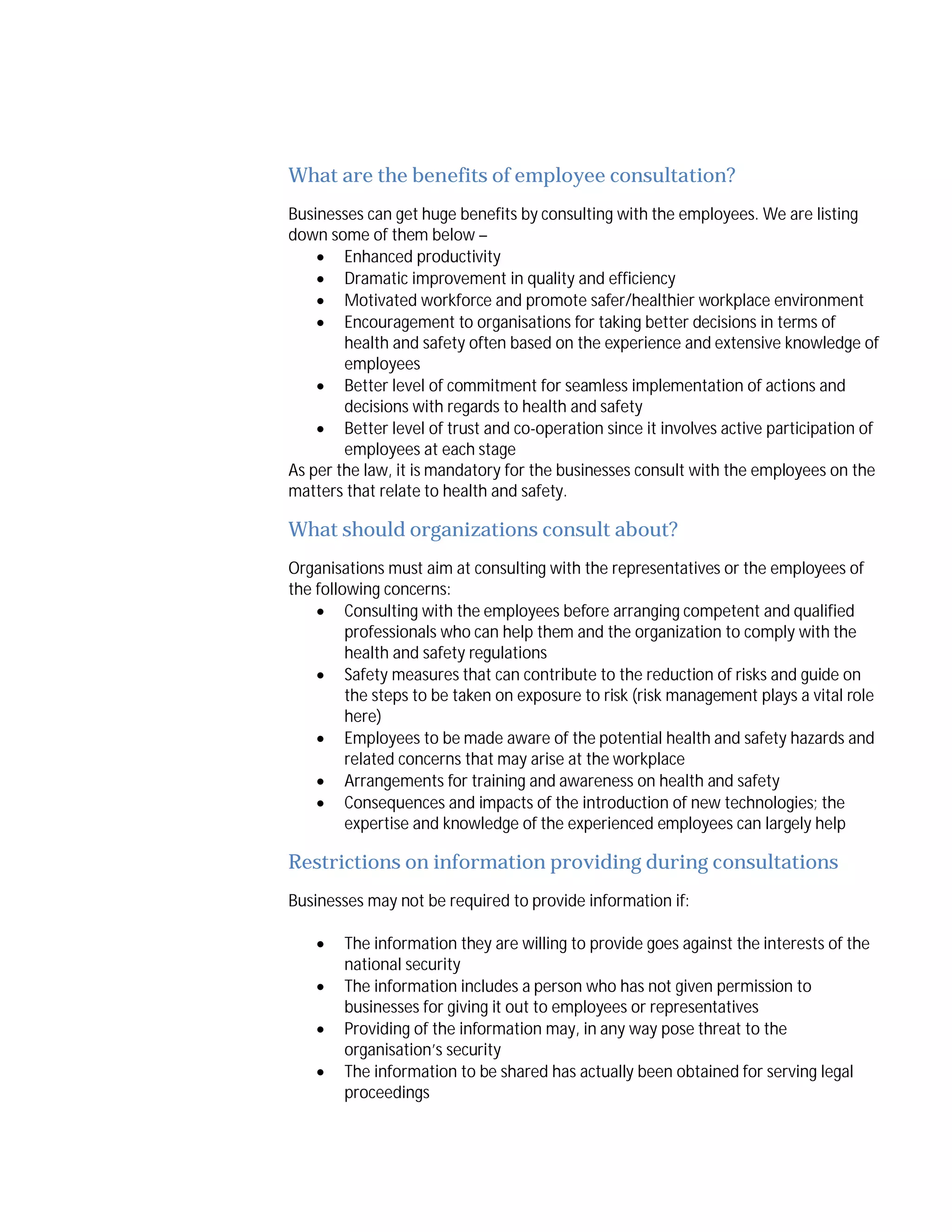 What are the benefits of employee consultation?
Businesses can get huge benefits by consulting with the employees. We are listing
down some of them below –
 Enhanced productivity
 Dramatic improvement in quality and efficiency
 Motivated workforce and promote safer/healthier workplace environment
 Encouragement to organisations for taking better decisions in terms of
health and safety often based on the experience and extensive knowledge of
employees
 Better level of commitment for seamless implementation of actions and
decisions with regards to health and safety
 Better level of trust and co-operation since it involves active participation of
employees at each stage
As per the law, it is mandatory for the businesses consult with the employees on the
matters that relate to health and safety.

What should organizations consult about?
Organisations must aim at consulting with the representatives or the employees of
the following concerns:
 Consulting with the employees before arranging competent and qualified
professionals who can help them and the organization to comply with the
health and safety regulations
 Safety measures that can contribute to the reduction of risks and guide on
the steps to be taken on exposure to risk (risk management plays a vital role
here)
 Employees to be made aware of the potential health and safety hazards and
related concerns that may arise at the workplace
 Arrangements for training and awareness on health and safety
 Consequences and impacts of the introduction of new technologies; the
expertise and knowledge of the experienced employees can largely help

Restrictions on information providing during consultations
Businesses may not be required to provide information if:





The information they are willing to provide goes against the interests of the
national security
The information includes a person who has not given permission to
businesses for giving it out to employees or representatives
Providing of the information may, in any way pose threat to the
organisation’s security
The information to be shared has actually been obtained for serving legal
proceedings

 